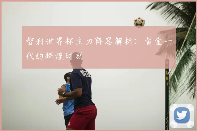 智利世界杯主力阵容解析：黄金一代的辉煌时刻