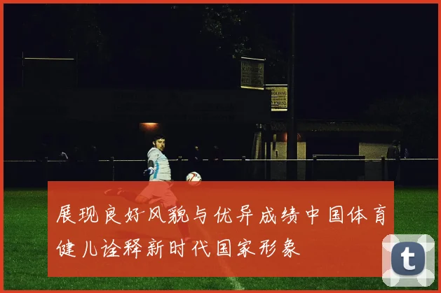 展现良好风貌与优异成绩中国体育健儿诠释新时代国家形象