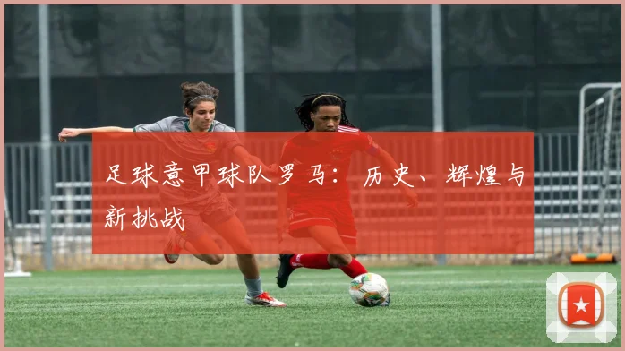 足球意甲球队罗马：历史、辉煌与新挑战
