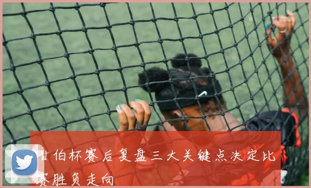 甘伯杯赛后复盘三大关键点决定比赛胜负走向